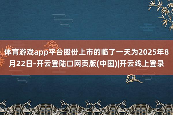 体育游戏app平台股份上市的临了一天为2025年8月22日-开云登陆口网页版(中国)|开云线上登录