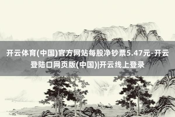 开云体育(中国)官方网站每股净钞票5.47元-开云登陆口网页版(中国)|开云线上登录