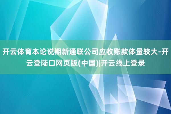 开云体育本论说期新通联公司应收账款体量较大-开云登陆口网页版(中国)|开云线上登录