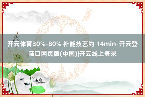 开云体育30%-80% 补能技艺约 14min-开云登陆口网页版(中国)|开云线上登录