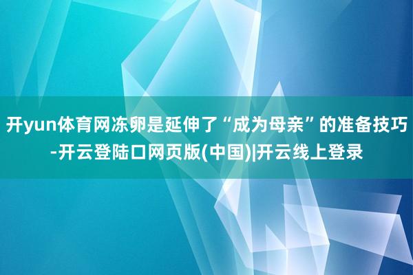 开yun体育网冻卵是延伸了“成为母亲”的准备技巧-开云登陆口网页版(中国)|开云线上登录