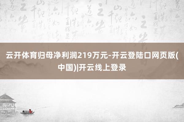 云开体育归母净利润219万元-开云登陆口网页版(中国)|开云线上登录