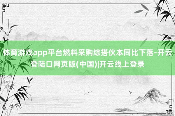 体育游戏app平台燃料采购综搭伙本同比下落-开云登陆口网页版(中国)|开云线上登录