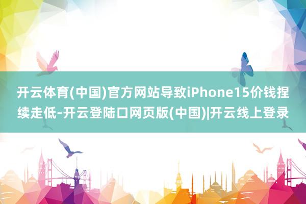 开云体育(中国)官方网站导致iPhone15价钱捏续走低-开云登陆口网页版(中国)|开云线上登录