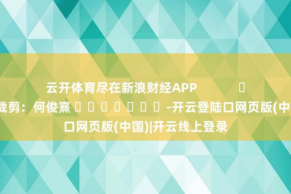 云开体育尽在新浪财经APP            						职守裁剪：何俊熹 							-开云登陆口网页版(中国)|开云线上登录