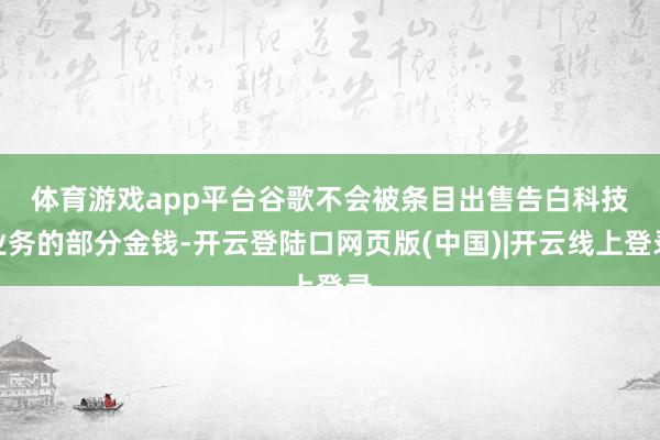 体育游戏app平台　　谷歌不会被条目出售告白科技业务的部分金钱-开云登陆口网页版(中国)|开云线上登录