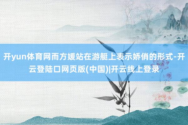 开yun体育网而方媛站在游艇上表示娇俏的形式-开云登陆口网页版(中国)|开云线上登录