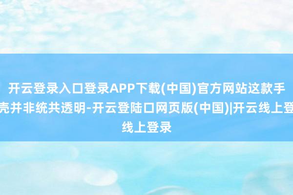 开云登录入口登录APP下载(中国)官方网站这款手机壳并非统共透明-开云登陆口网页版(中国)|开云线上登录