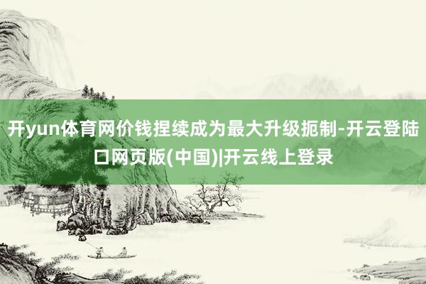 开yun体育网价钱捏续成为最大升级扼制-开云登陆口网页版(中国)|开云线上登录