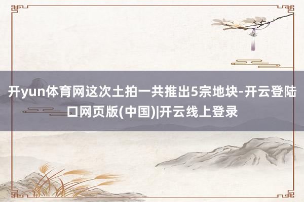 开yun体育网这次土拍一共推出5宗地块-开云登陆口网页版(中国)|开云线上登录