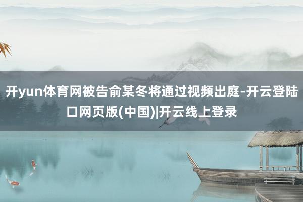 开yun体育网被告俞某冬将通过视频出庭-开云登陆口网页版(中国)|开云线上登录