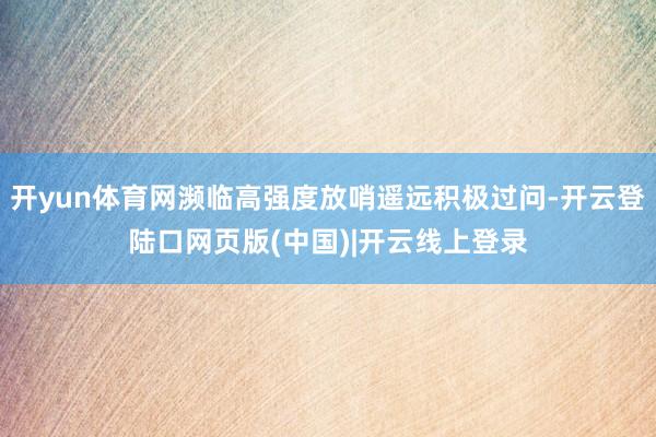 开yun体育网濒临高强度放哨遥远积极过问-开云登陆口网页版(中国)|开云线上登录