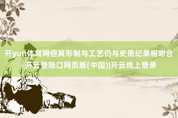 开yun体育网但其形制与工艺仍与史册纪录相吻合-开云登陆口网页版(中国)|开云线上登录