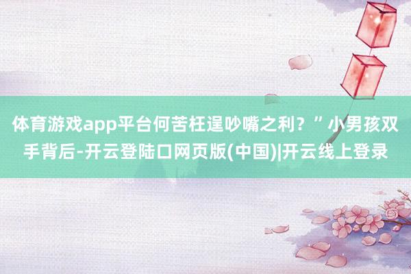 体育游戏app平台何苦枉逞吵嘴之利？”小男孩双手背后-开云登陆口网页版(中国)|开云线上登录