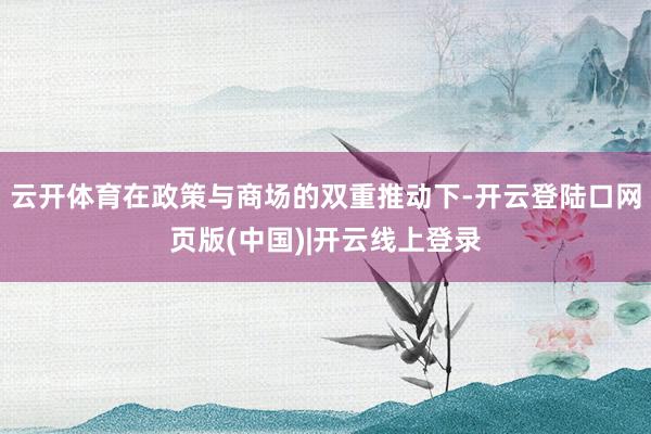 云开体育在政策与商场的双重推动下-开云登陆口网页版(中国)|开云线上登录