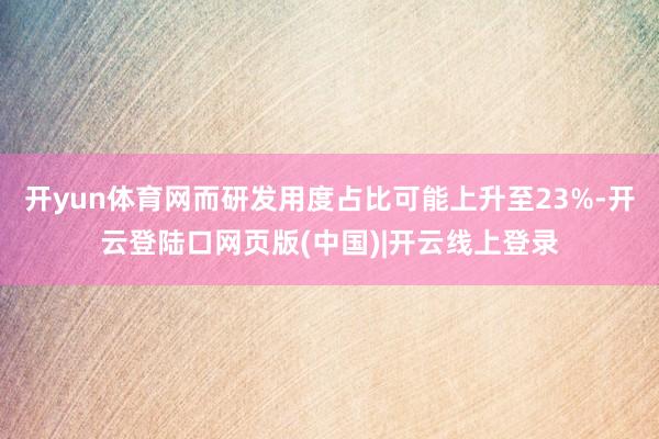 开yun体育网而研发用度占比可能上升至23%-开云登陆口网页版(中国)|开云线上登录