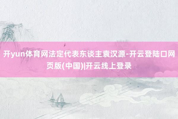 开yun体育网法定代表东谈主袁汉源-开云登陆口网页版(中国)|开云线上登录