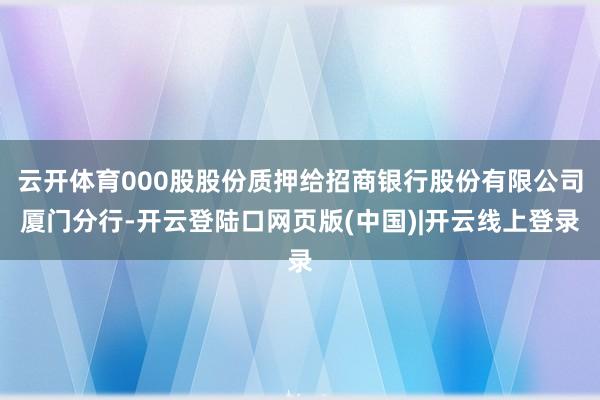 云开体育000股股份质押给招商银行股份有限公司厦门分行-开云登陆口网页版(中国)|开云线上登录