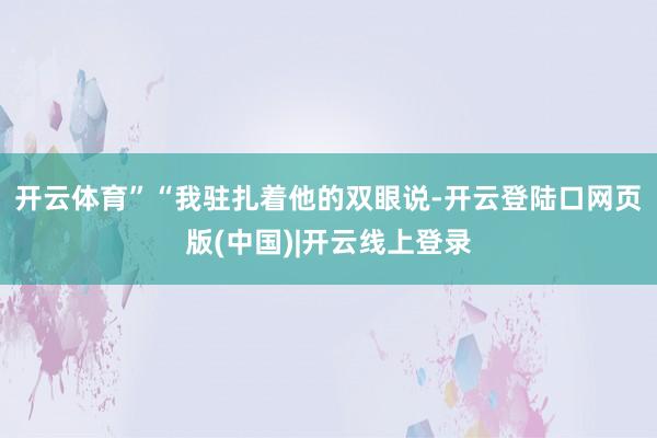 开云体育”“我驻扎着他的双眼说-开云登陆口网页版(中国)|开云线上登录