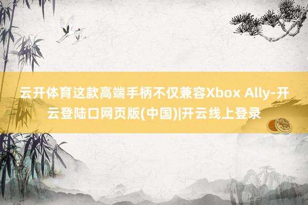 云开体育这款高端手柄不仅兼容Xbox Ally-开云登陆口网页版(中国)|开云线上登录