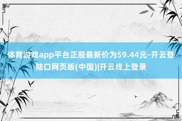 体育游戏app平台正股最新价为59.44元-开云登陆口网页版(中国)|开云线上登录