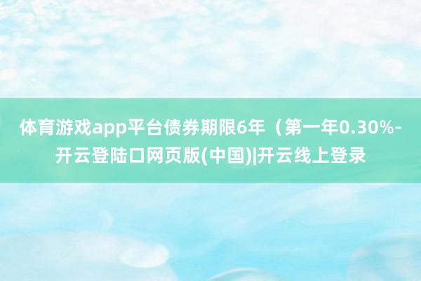 体育游戏app平台债券期限6年（第一年0.30%-开云登陆口网页版(中国)|开云线上登录