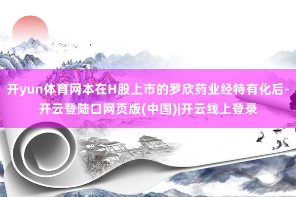 开yun体育网本在H股上市的罗欣药业经特有化后-开云登陆口网页版(中国)|开云线上登录