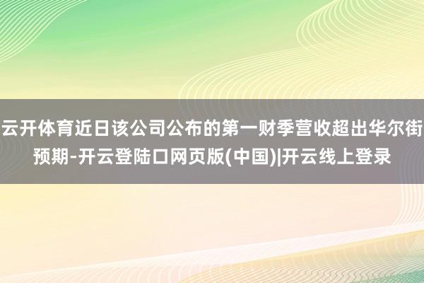 云开体育近日该公司公布的第一财季营收超出华尔街预期-开云登陆口网页版(中国)|开云线上登录