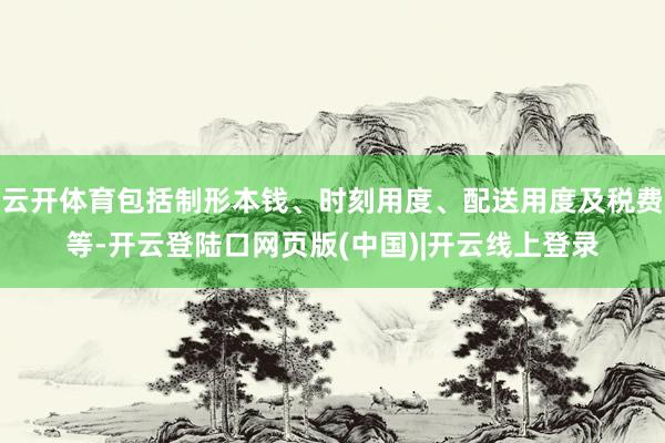 云开体育包括制形本钱、时刻用度、配送用度及税费等-开云登陆口网页版(中国)|开云线上登录