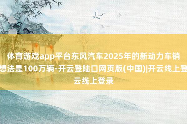 体育游戏app平台东风汽车2025年的新动力车销量想法是100万辆-开云登陆口网页版(中国)|开云线上登录